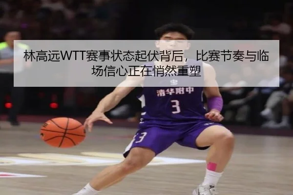 林高远WTT赛事状态起伏背后，比赛节奏与临场信心正在悄然重塑